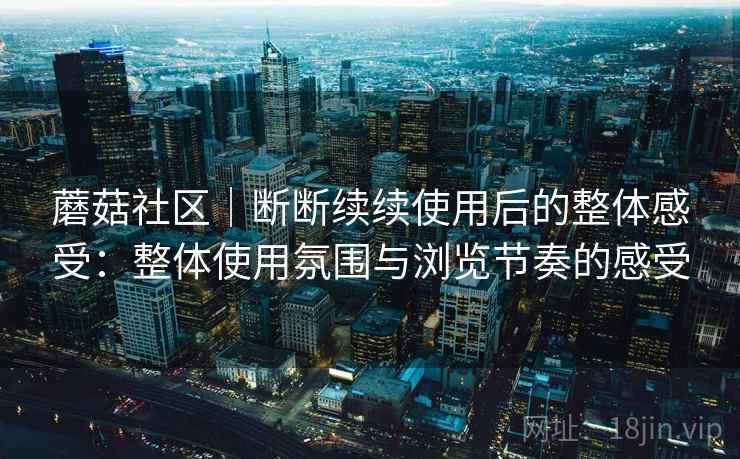 蘑菇社区｜断断续续使用后的整体感受：整体使用氛围与浏览节奏的感受