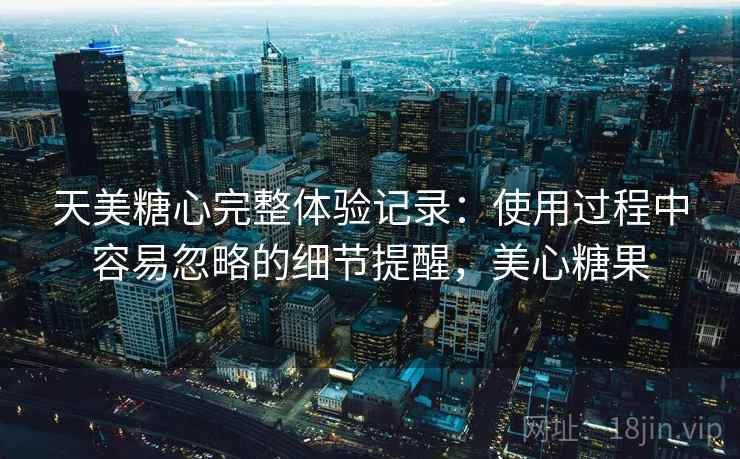 天美糖心完整体验记录：使用过程中容易忽略的细节提醒，美心糖果