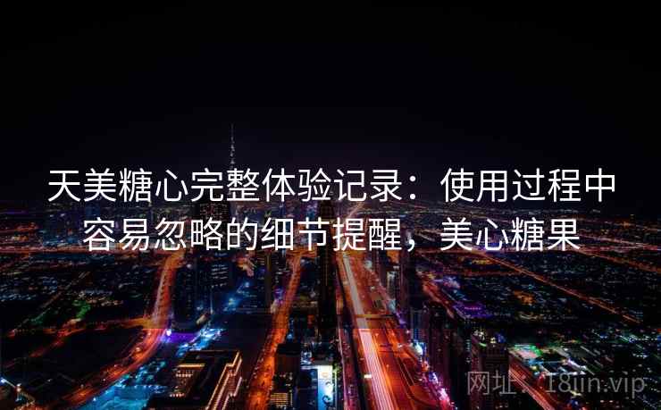 天美糖心完整体验记录：使用过程中容易忽略的细节提醒，美心糖果