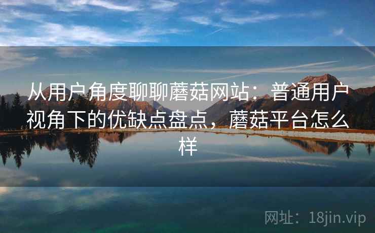 从用户角度聊聊蘑菇网站：普通用户视角下的优缺点盘点，蘑菇平台怎么样