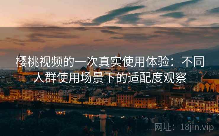 樱桃视频的一次真实使用体验：不同人群使用场景下的适配度观察