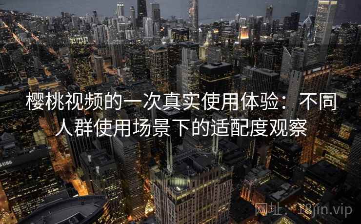 樱桃视频的一次真实使用体验：不同人群使用场景下的适配度观察