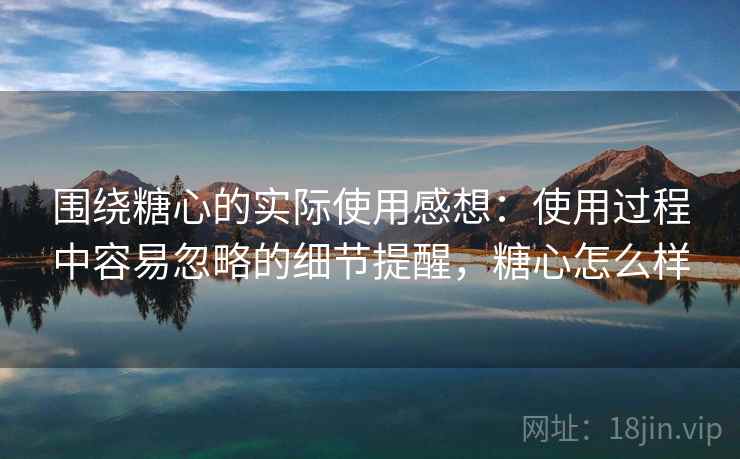 围绕糖心的实际使用感想:使用过程中容易忽略的细节提醒,糖心怎么样 围绕糖心的实际使用感想:使用过程中容易忽略的细节提醒,糖心怎么样