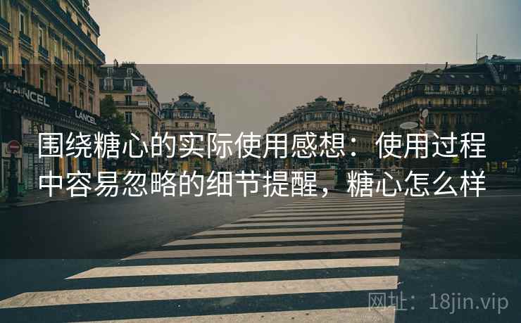 围绕糖心的实际使用感想：使用过程中容易忽略的细节提醒，糖心怎么样