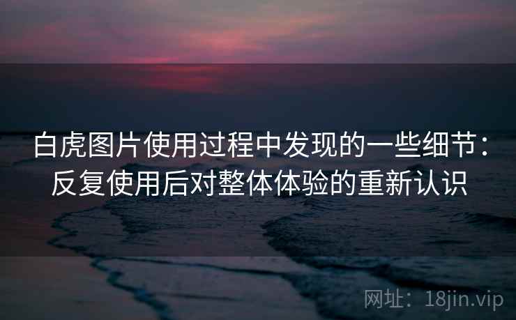 白虎图片使用过程中发现的一些细节：反复使用后对整体体验的重新认识