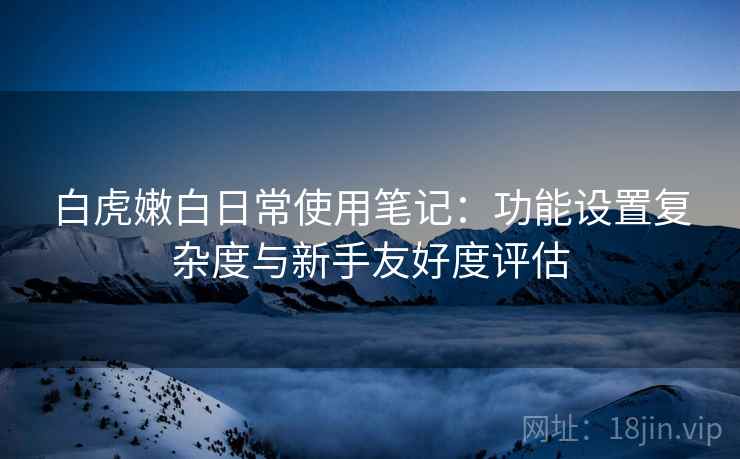 白虎嫩白日常使用笔记:功能设置复杂度与新手友好度评估 白虎嫩白日常使用笔记:功能设置复杂度与新手友好度评估