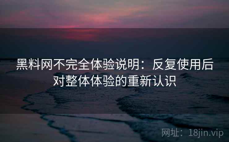 黑料网不完全体验说明：反复使用后对整体体验的重新认识