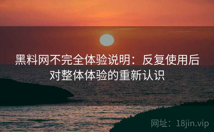 黑料网不完全体验说明：反复使用后对整体体验的重新认识