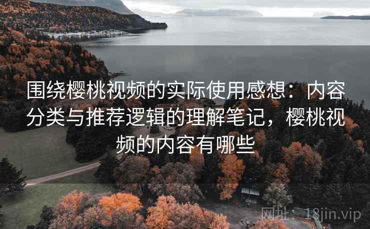 围绕樱桃视频的实际使用感想：内容分类与推荐逻辑的理解笔记，樱桃视频的内容有哪些