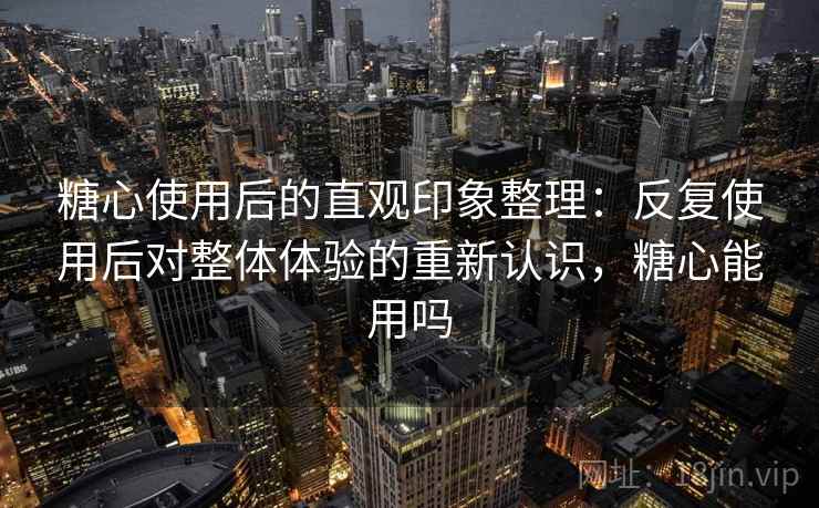 糖心使用后的直观印象整理：反复使用后对整体体验的重新认识，糖心能用吗