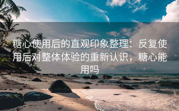 糖心使用后的直观印象整理：反复使用后对整体体验的重新认识，糖心能用吗